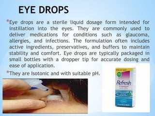 EYE DROPS
*Eye drops are a sterile liquid dosage form intended for
instillation into the eyes. They are commonly used to
deliver medications for conditions such as glaucoma,
allergies, and infections. The formulation often includes
active ingredients, preservatives, and buffers to maintain
stability and comfort. Eye drops are typically packaged in
small bottles with a dropper tip for accurate dosing and
ease of application.
*They are Isotonic and with suitable pH.
 