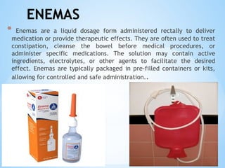 ENEMAS
* Enemas are a liquid dosage form administered rectally to deliver
medication or provide therapeutic effects. They are often used to treat
constipation, cleanse the bowel before medical procedures, or
administer specific medications. The solution may contain active
ingredients, electrolytes, or other agents to facilitate the desired
effect. Enemas are typically packaged in pre-filled containers or kits,
allowing for controlled and safe administration..
 