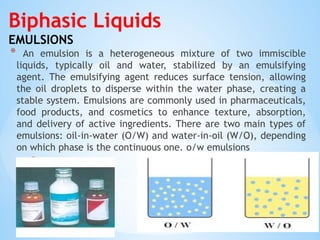Biphasic Liquids
EMULSIONS
* An emulsion is a heterogeneous mixture of two immiscible
liquids, typically oil and water, stabilized by an emulsifying
agent. The emulsifying agent reduces surface tension, allowing
the oil droplets to disperse within the water phase, creating a
stable system. Emulsions are commonly used in pharmaceuticals,
food products, and cosmetics to enhance texture, absorption,
and delivery of active ingredients. There are two main types of
emulsions: oil-in-water (O/W) and water-in-oil (W/O), depending
on which phase is the continuous one. o/w emulsions
*w/o emulsions
 