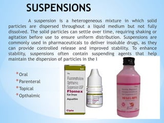 SUSPENSIONS
A suspension is a heterogeneous mixture in which solid
particles are dispersed throughout a liquid medium but not fully
dissolved. The solid particles can settle over time, requiring shaking or
agitation before use to ensure uniform distribution. Suspensions are
commonly used in pharmaceuticals to deliver insoluble drugs, as they
can provide controlled release and improved stability. To enhance
stability, suspensions often contain suspending agents that help
maintain the dispersion of particles in the liquid.
*Oral
*Parenteral
*Topical
*Opthalmic
 