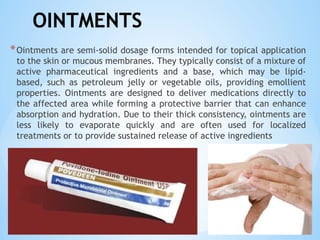 OINTMENTS
*Ointments are semi-solid dosage forms intended for topical application
to the skin or mucous membranes. They typically consist of a mixture of
active pharmaceutical ingredients and a base, which may be lipid-
based, such as petroleum jelly or vegetable oils, providing emollient
properties. Ointments are designed to deliver medications directly to
the affected area while forming a protective barrier that can enhance
absorption and hydration. Due to their thick consistency, ointments are
less likely to evaporate quickly and are often used for localized
treatments or to provide sustained release of active ingredients
 
