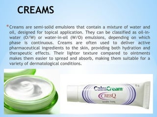 CREAMS
*Creams are semi-solid emulsions that contain a mixture of water and
oil, designed for topical application. They can be classified as oil-in-
water (O/W) or water-in-oil (W/O) emulsions, depending on which
phase is continuous. Creams are often used to deliver active
pharmaceutical ingredients to the skin, providing both hydration and
therapeutic effects. Their lighter texture compared to ointments
makes them easier to spread and absorb, making them suitable for a
variety of dermatological conditions.
 