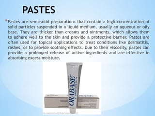 PASTES
*Pastes are semi-solid preparations that contain a high concentration of
solid particles suspended in a liquid medium, usually an aqueous or oily
base. They are thicker than creams and ointments, which allows them
to adhere well to the skin and provide a protective barrier. Pastes are
often used for topical applications to treat conditions like dermatitis,
rashes, or to provide soothing effects. Due to their viscosity, pastes can
provide a prolonged release of active ingredients and are effective in
absorbing excess moisture.
 