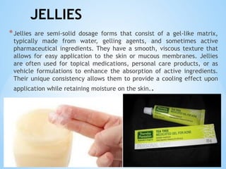 JELLIES
*Jellies are semi-solid dosage forms that consist of a gel-like matrix,
typically made from water, gelling agents, and sometimes active
pharmaceutical ingredients. They have a smooth, viscous texture that
allows for easy application to the skin or mucous membranes. Jellies
are often used for topical medications, personal care products, or as
vehicle formulations to enhance the absorption of active ingredients.
Their unique consistency allows them to provide a cooling effect upon
application while retaining moisture on the skin..
 