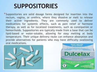 SUPPOSITORIES
*Suppositories are solid dosage forms designed for insertion into the
rectum, vagina, or urethra, where they dissolve or melt to release
their active ingredients. They are commonly used to deliver
medications for systemic effects, such as pain relief or hormone
therapy, as well as for localized treatments, such as constipation or
hemorrhoids. Suppositories are typically made from a base that can be
lipid-based or water-soluble, allowing for easy melting at body
temperature. Their unique delivery route can enhance absorption and
provide alternatives for patients who may have difficulty swallowing
oral medications.
 