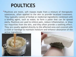 POULTICES
*Poultices are moist, soft masses made from a mixture of therapeutic
substances, often applied to the skin to provide localized treatment.
They typically consist of herbal or medicinal ingredients combined with
a binding agent, such as water, to form a paste that can be spread
easily. Poultices are used to relieve pain, reduce inflammation, or draw
out impurities from the skin, and they often provide a soothing effect.
They are usually applied directly to the affected area and covered with
a cloth or bandage to maintain moisture and enhance absorption of the
active ingredients.
 