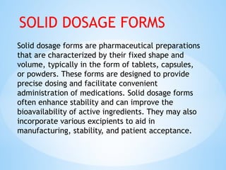 Solid dosage forms are pharmaceutical preparations
that are characterized by their fixed shape and
volume, typically in the form of tablets, capsules,
or powders. These forms are designed to provide
precise dosing and facilitate convenient
administration of medications. Solid dosage forms
often enhance stability and can improve the
bioavailability of active ingredients. They may also
incorporate various excipients to aid in
manufacturing, stability, and patient acceptance.
SOLID DOSAGE FORMS
 