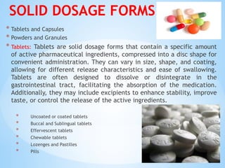SOLID DOSAGE FORMS
* Tablets and Capsules
* Powders and Granules
* Tablets: Tablets are solid dosage forms that contain a specific amount
of active pharmaceutical ingredients, compressed into a disc shape for
convenient administration. They can vary in size, shape, and coating,
allowing for different release characteristics and ease of swallowing.
Tablets are often designed to dissolve or disintegrate in the
gastrointestinal tract, facilitating the absorption of the medication.
Additionally, they may include excipients to enhance stability, improve
taste, or control the release of the active ingredients.
* Uncoated or coated tablets
* Buccal and Sublingual tablets
* Effervescent tablets
* Chewable tablets
* Lozenges and Pastilles
* Pills
 