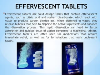 EFFERVESCENT TABLETS
*Effervescent tablets are solid dosage forms that contain effervescent
agents, such as citric acid and sodium bicarbonate, which react with
water to produce carbon dioxide gas. When dissolved in water, they
release bubbles that help to disperse the active ingredients and enhance
the dissolution process. This rapid dissolution can lead to faster
absorption and quicker onset of action compared to traditional tablets.
Effervescent tablets are often used for medications that require
immediate relief, as well as for formulations that mask unpleasant
tastes.
 