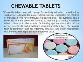 CHEWABLE TABLETS
*Chewable tablets are solid dosage forms designed to be chewed before
swallowing, allowing for easier administration, especially for children
or individuals who have difficulty swallowing pills. They typically have a
softer texture and are often flavored to improve palatability. Chewable
tablets dissolve in the mouth, facilitating quicker absorption of the
active ingredients and providing a more immediate effect. This dosage
form is commonly used for vitamins, antacids, and other medications
that benefit from rapid onset or improved taste.
 