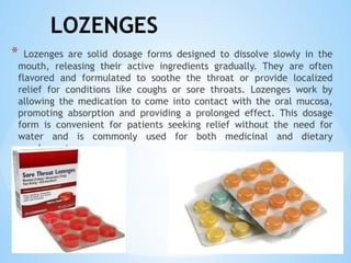 LOZENGES
* Lozenges are solid dosage forms designed to dissolve slowly in the
mouth, releasing their active ingredients gradually. They are often
flavored and formulated to soothe the throat or provide localized
relief for conditions like coughs or sore throats. Lozenges work by
allowing the medication to come into contact with the oral mucosa,
promoting absorption and providing a prolonged effect. This dosage
form is convenient for patients seeking relief without the need for
water and is commonly used for both medicinal and dietary
supplements.
 