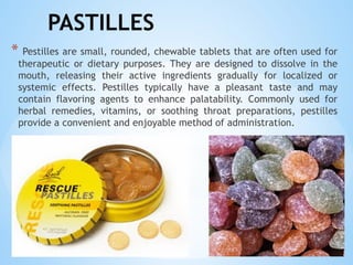 PASTILLES
* Pestilles are small, rounded, chewable tablets that are often used for
therapeutic or dietary purposes. They are designed to dissolve in the
mouth, releasing their active ingredients gradually for localized or
systemic effects. Pestilles typically have a pleasant taste and may
contain flavoring agents to enhance palatability. Commonly used for
herbal remedies, vitamins, or soothing throat preparations, pestilles
provide a convenient and enjoyable method of administration.
 