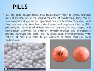 PILLS
*Pills are solid dosage forms that traditionally refer to small, rounded
units of medication, often shaped for ease of swallowing. They can be
composed of a single active ingredient or a combination of several, and
they may be coated to enhance stability or mask unpleasant tastes. Pills
are designed for oral administration and can vary in size, shape, and
formulation, allowing for different release profiles and therapeutic
effects. Although the term "pill" is often used interchangeably with
"tablet," it may also refer to gel capsules or other forms of solid
medications.
 