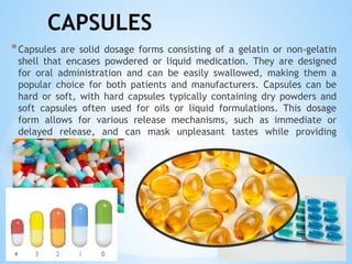 CAPSULES
*Capsules are solid dosage forms consisting of a gelatin or non-gelatin
shell that encases powdered or liquid medication. They are designed
for oral administration and can be easily swallowed, making them a
popular choice for both patients and manufacturers. Capsules can be
hard or soft, with hard capsules typically containing dry powders and
soft capsules often used for oils or liquid formulations. This dosage
form allows for various release mechanisms, such as immediate or
delayed release, and can mask unpleasant tastes while providing
precise dosing.
 