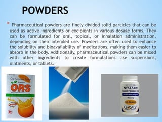 POWDERS
* Pharmaceutical powders are finely divided solid particles that can be
used as active ingredients or excipients in various dosage forms. They
can be formulated for oral, topical, or inhalation administration,
depending on their intended use. Powders are often used to enhance
the solubility and bioavailability of medications, making them easier to
absorb in the body. Additionally, pharmaceutical powders can be mixed
with other ingredients to create formulations like suspensions,
ointments, or tablets.
 