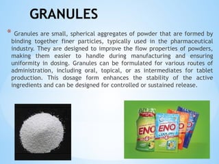 GRANULES
* Granules are small, spherical aggregates of powder that are formed by
binding together finer particles, typically used in the pharmaceutical
industry. They are designed to improve the flow properties of powders,
making them easier to handle during manufacturing and ensuring
uniformity in dosing. Granules can be formulated for various routes of
administration, including oral, topical, or as intermediates for tablet
production. This dosage form enhances the stability of the active
ingredients and can be designed for controlled or sustained release.
 