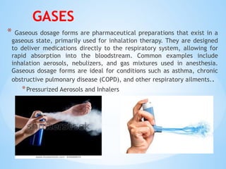 GASES
* Gaseous dosage forms are pharmaceutical preparations that exist in a
gaseous state, primarily used for inhalation therapy. They are designed
to deliver medications directly to the respiratory system, allowing for
rapid absorption into the bloodstream. Common examples include
inhalation aerosols, nebulizers, and gas mixtures used in anesthesia.
Gaseous dosage forms are ideal for conditions such as asthma, chronic
obstructive pulmonary disease (COPD), and other respiratory ailments..
*Pressurized Aerosols and Inhalers
 