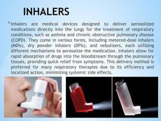 INHALERS
*Inhalers are medical devices designed to deliver aerosolized
medications directly into the lungs for the treatment of respiratory
conditions, such as asthma and chronic obstructive pulmonary disease
(COPD). They come in various forms, including metered-dose inhalers
(MDIs), dry powder inhalers (DPIs), and nebulizers, each utilizing
different mechanisms to aerosolize the medication. Inhalers allow for
rapid absorption of drugs into the bloodstream through the pulmonary
tissues, providing quick relief from symptoms. This delivery method is
preferred for many respiratory therapies due to its efficiency and
localized action, minimizing systemic side effects.
 