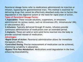 Parenteral dosage forms refer to medications administered via injection or
infusion, bypassing the gastrointestinal tract. This method is essential for
delivering drugs that cannot be effectively absorbed orally due to factors like
degradation in the digestive system or the need for rapid onset of action.
Types of Parenteral Dosage Forms:
1.Injectables: These include solutions, suspensions, or emulsions
administered via various routes, such as intravenous (IV), intramuscular (IM),
or subcutaneous (SC).
2.Infusions: Typically delivered through IV routes, infusions provide
continuous administration of medications over an extended period.
3.Implants: These are solid or semi-solid forms inserted into the body to
provide sustained release of medication.
Advantages:
•Rapid Onset of Action: Parenteral administration allows for immediate
therapeutic effects.
•Controlled Dosing: Precise measurement of medication can be achieved,
minimizing variability in absorption.
•Bypass First-Pass Metabolism: Medications avoid degradation in the liver,
enhancing bioavailability.
 