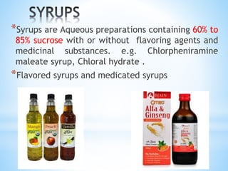 *Syrups are Aqueous preparations containing 60% to
85% sucrose with or without flavoring agents and
medicinal substances. e.g. Chlorpheniramine
maleate syrup, Chloral hydrate .
*Flavored syrups and medicated syrups
 