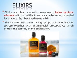 * Elixirs are clear, aromatic, sweetened, hydro alcoholic
solutions with or without medicinal substances, intended
for oral use. Eg: Dexamethasone elixir .
* The vehicle may contain a high proportion of ethanol or
sucrose together with antimicrobial preservatives which
confers the stability of the preparation.
 
