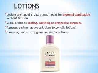*Lotions are liquid preparations meant for external application
without friction.
*Local action as cooling, soothing or protective purposes.
*Aqueous and non aqueous lotions (Alcoholic lotions).
*Cleansing, moisturizing and antiseptic lotions.
 