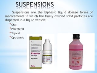 Suspensions are the biphasic liquid dosage forms of
medicaments in which the finely divided solid particles are
dispersed in a liquid vehicle.
*Oral
*Parenteral
*Topical
*Opthalmic
 