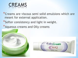 *Creams are viscous semi solid emulsions which are
meant for external application.
*Softer consistency and light in weight.
*Aqueous creams and Oily creams
 