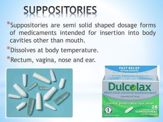 *Suppositories are semi solid shaped dosage forms
of medicaments intended for insertion into body
cavities other than mouth.
*Dissolves at body temperature.
*Rectum, vagina, nose and ear.
 