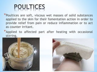 *Poultices are soft, viscous wet masses of solid substances
applied to the skin for their fomentation action in order to
provide relief from pain or reduce inflammation or to act
as counter irritant.
*Applied to affected part after heating with occasional
stirring.
 