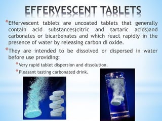*Effervescent tablets are uncoated tablets that generally
contain acid substances(citric and tartaric acids)and
carbonates or bicarbonates and which react rapidly in the
presence of water by releasing carbon di oxide.
*They are intended to be dissolved or dispersed in water
before use providing:
*Very rapid tablet dispersion and dissolution.
*Pleasant tasting carbonated drink.
 