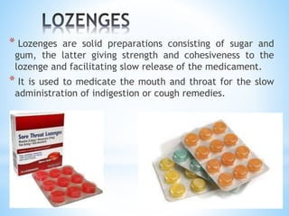 * Lozenges are solid preparations consisting of sugar and
gum, the latter giving strength and cohesiveness to the
lozenge and facilitating slow release of the medicament.
* It is used to medicate the mouth and throat for the slow
administration of indigestion or cough remedies.
 