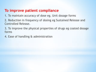 To improve patient compliance
1. To maintain accuracy of dose eg. Unit dosage forms
2. Reduction in frequency of dosing eg Sustained Release and
Controlled Release.
3. To improve the physical properties of drugs eg coated dosage
forms
4. Ease of handling & administration
 