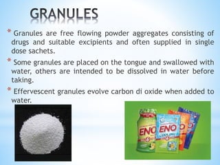 * Granules are free flowing powder aggregates consisting of
drugs and suitable excipients and often supplied in single
dose sachets.
* Some granules are placed on the tongue and swallowed with
water, others are intended to be dissolved in water before
taking.
* Effervescent granules evolve carbon di oxide when added to
water.
 