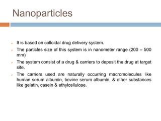 Nanoparticles
 It is based on colloidal drug delivery system.
 The particles size of this system is in nanometer range (200 – 500
mm)
 The system consist of a drug & carriers to deposit the drug at target
site.
 The carriers used are naturally occurring macromolecules like
human serum albumin, bovine serum albumin, & other substances
like gelatin, casein & ethylcellulose.
 