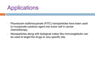 Applications
 Flourescein isothinocyanate (FITC) nanoparticles have been used
to incorporate cytotoxic agent into tumor cell in cancer
chemotherapy.
 Nanoparticles along with biological maker like immunoglobulin can
be used to target the drugs to very specific site.
 