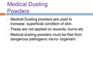 Medical Dusting
Powders
 Medical Dusting powders are used to
increase superficial condition of skin.
 These are not applied on wounds, burns etc
 Medical dusting powders must be free from
dangerous pathogenic micro- organism.
 