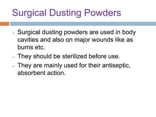 Surgical Dusting Powders
 Surgical dusting powders are used in body
cavities and also on major wounds like as
burns etc.
 They should be sterilized before use.
 They are mainly used for their antiseptic,
absorbent action.
 