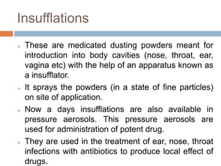 Insufflations
 These are medicated dusting powders meant for
introduction into body cavities (nose, throat, ear,
vagina etc) with the help of an apparatus known as
a insufflator.
 It sprays the powders (in a state of fine particles)
on site of application.
 Now a days insufflations are also available in
pressure aerosols. This pressure aerosols are
used for administration of potent drug.
 They are used in the treatment of ear, nose, throat
infections with antibiotics to produce local effect of
drugs.
 