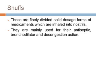 Snuffs
 These are finely divided solid dosage forms of
medicaments which are inhaled into nostrils.
 They are mainly used for their antiseptic,
bronchodilator and decongestion action.
 
