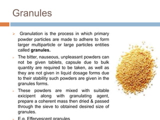 Granules
 Granulation is the process in which primary
powder particles are made to adhere to form
larger multiparticle or large particles entities
called granules.
 The bitter, nauseous, unpleasant powders can
not be given tablets, capsule due to bulk
quantity are required to be taken, as well as
they are not given in liquid dosage forms due
to their stability such powders are given in the
granules forms.
 These powders are mixed with suitable
exicipent along with granulating agent,
prepare a coherent mass then dried & passed
through the sieve to obtained desired size of
granules.
 