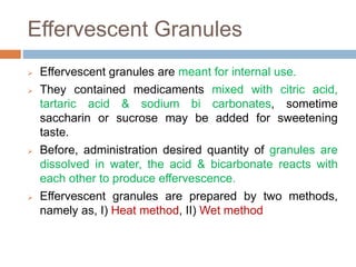 Effervescent Granules
 Effervescent granules are meant for internal use.
 They contained medicaments mixed with citric acid,
tartaric acid & sodium bi carbonates, sometime
saccharin or sucrose may be added for sweetening
taste.
 Before, administration desired quantity of granules are
dissolved in water, the acid & bicarbonate reacts with
each other to produce effervescence.
 Effervescent granules are prepared by two methods,
namely as, I) Heat method, II) Wet method
 