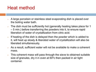 Heat method
 A large porcelain or stainless steel evaporating dish is placed over
the boiling water bath.
 The dish must be sufficiently hot (generally heating takes place for 1
– 5 min.) before transferring the powders into it, to ensure rapid
liberation of water of crystallization from citric acid.
 If heating of the dish is delayed then the powder which is added to
it, will heat up slowly & liberated water of crystallization will also be
liberated simultaneously.
 As a result, sufficient water will not be available to make a coherent
mass.
 This coherent mass will pass through the sieve to obtained suitable
size of granules, dry it in oven at 600c then packed in air tight
container.
 