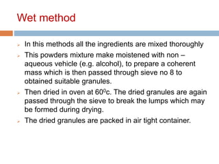Wet method
 In this methods all the ingredients are mixed thoroughly
 This powders mixture make moistened with non –
aqueous vehicle (e.g. alcohol), to prepare a coherent
mass which is then passed through sieve no 8 to
obtained suitable granules.
 Then dried in oven at 600c. The dried granules are again
passed through the sieve to break the lumps which may
be formed during drying.
 The dried granules are packed in air tight container.
 