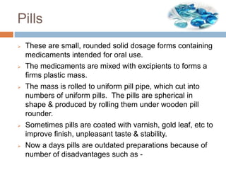 Pills
 These are small, rounded solid dosage forms containing
medicaments intended for oral use.
 The medicaments are mixed with excipients to forms a
firms plastic mass.
 The mass is rolled to uniform pill pipe, which cut into
numbers of uniform pills. The pills are spherical in
shape & produced by rolling them under wooden pill
rounder.
 Sometimes pills are coated with varnish, gold leaf, etc to
improve finish, unpleasant taste & stability.
 Now a days pills are outdated preparations because of
number of disadvantages such as -
 