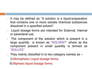  It may be defined as “A solution is a liquid-preparation
that contains one or more soluble chemical substances
dissolved in a specified solvent”
 Liquid dosage forms are intended for External, Internal
or parenteral use.
 The component of the solution which is present in a
large quantity is known as “SOLVENT” where as the
component present in small quantity is termed as
“SOLUTE”
 They mainly classified in to two category namely as –
I) Monophasic Liquid dosage forms.
II) Biphasic liquid dosage forms.
 