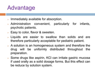 Advantage
 Immediately available for absorption.
 Administration convenient, particularly for infants,
psychotic patients.
 Easy to color, flavor & sweeten.
 Liquids are easier to swallow than solids and are
therefore particularly acceptable for pediatric patient.
 A solution is an homogeneous system and therefore the
drug will be uniformly distributed throughout the
preparation.
 Some drugs like aspirin, KCl can irritate gastric mucosa
if used orally as a solid dosage forms. But this effect can
be reduce by solution system.
 