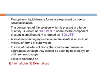  Monophasic liquid dosage forms are represent by true or
colloidal solution.
 The component of the solution which is present in a large
quantity is known as “SOLVENT” where as the component
present in small quantity is termed as “SOLUTE”.
 A solution is homogenous because the solute is an ionic or
molecular forms of subdivision.
 In case of colloidal solutions, the solutes are present as
aggregates although they cannot be seen by necked eye or
ordinary microscope.
 It is sub classified as –
I) Internal Use, II) External use
 