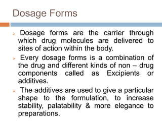 Dosage Forms
 Dosage forms are the carrier through
which drug molecules are delivered to
sites of action within the body.
 Every dosage forms is a combination of
the drug and different kinds of non – drug
components called as Excipients or
additives.
 The additives are used to give a particular
shape to the formulation, to increase
stability, palatability & more elegance to
preparations.
 