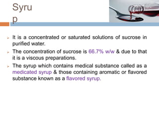 Syru
p
 It is a concentrated or saturated solutions of sucrose in
purified water.
 The concentration of sucrose is 66.7% w/w & due to that
it is a viscous preparations.
 The syrup which contains medical substance called as a
medicated syrup & those containing aromatic or flavored
substance known as a flavored syrup.
 